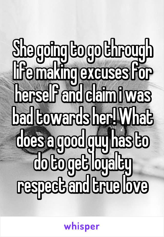 She going to go through life making excuses for herself and claim i was bad towards her! What does a good guy has to do to get loyalty respect and true love