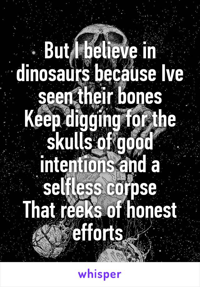 But I believe in dinosaurs because Ive seen their bones
Keep digging for the skulls of good intentions and a selfless corpse
That reeks of honest efforts 