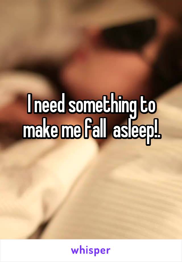 I need something to make me fall  asleep!.
