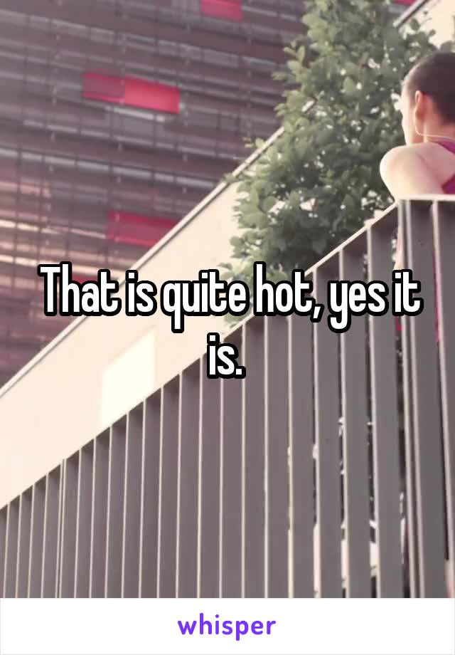 That is quite hot, yes it is. 