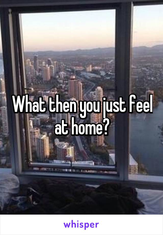 What then you just feel at home?