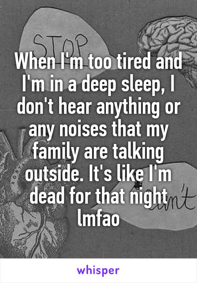 When I'm too tired and I'm in a deep sleep, I don't hear anything or any noises that my family are talking outside. It's like I'm dead for that night lmfao