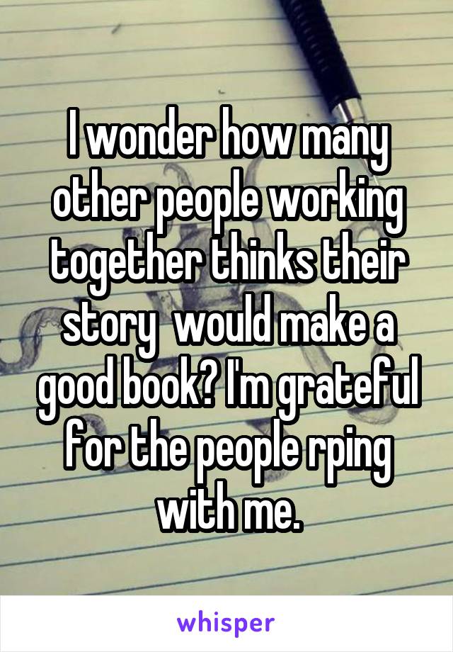I wonder how many other people working together thinks their story  would make a good book? I'm grateful for the people rping with me.