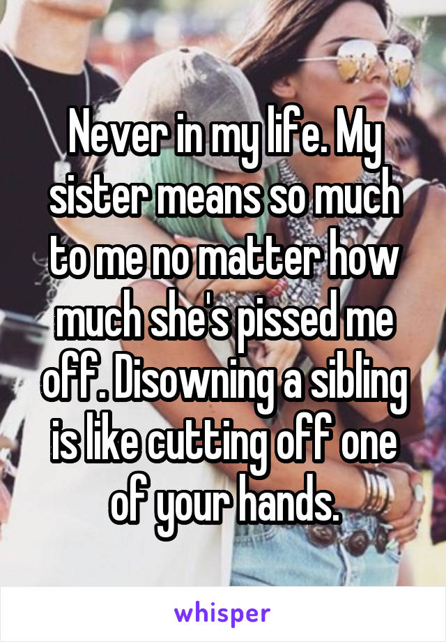 Never in my life. My sister means so much to me no matter how much she's pissed me off. Disowning a sibling is like cutting off one of your hands.