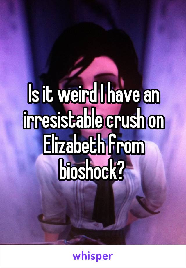 Is it weird I have an irresistable crush on Elizabeth from bioshock? 