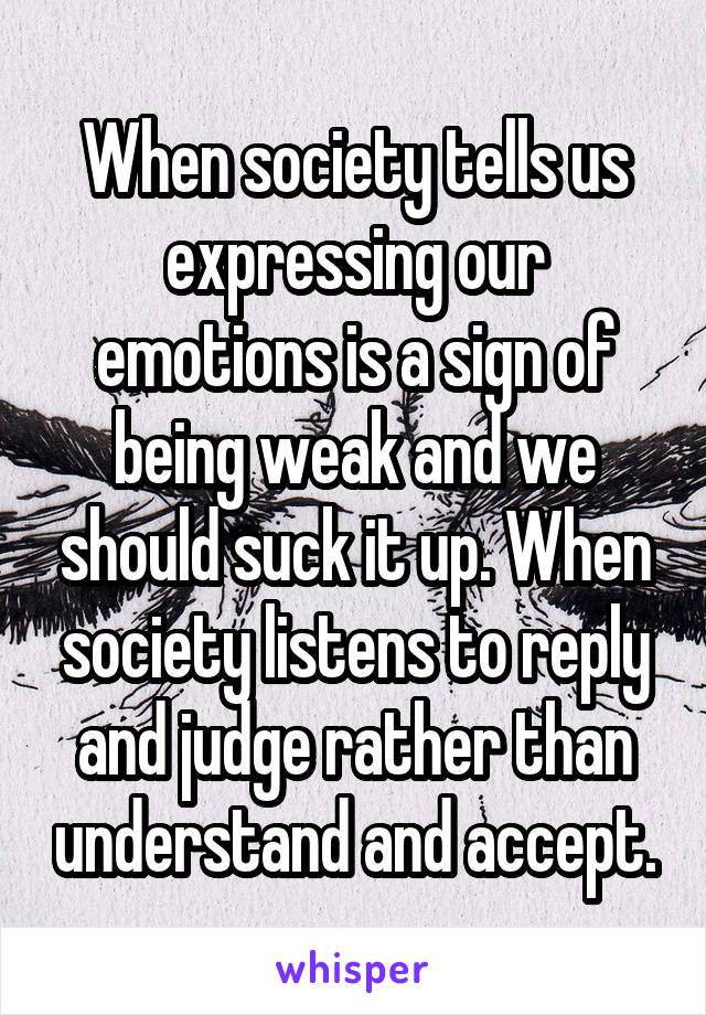 When society tells us expressing our emotions is a sign of being weak and we should suck it up. When society listens to reply and judge rather than understand and accept.