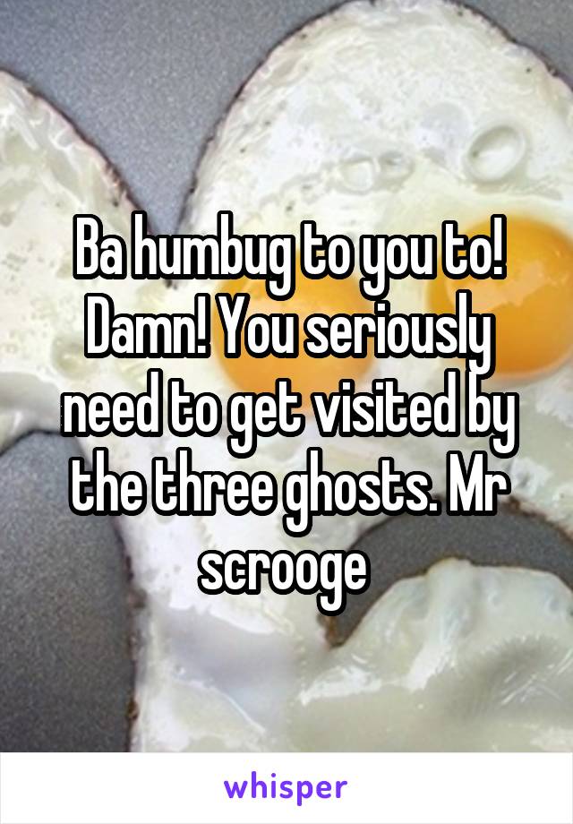 Ba humbug to you to! Damn! You seriously need to get visited by the three ghosts. Mr scrooge 
