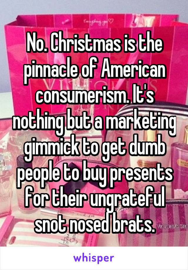 No. Christmas is the pinnacle of American consumerism. It's nothing but a marketing gimmick to get dumb people to buy presents for their ungrateful snot nosed brats.