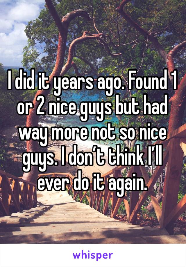 I did it years ago. Found 1 or 2 nice guys but had way more not so nice guys. I don’t think I’ll ever do it again.