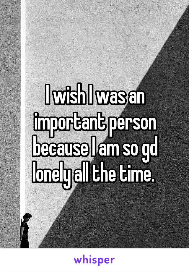 I wish I was an important person because I am so gd lonely all the time. 