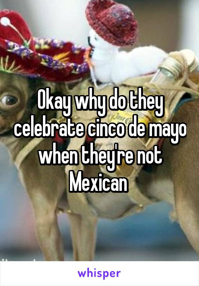 Okay why do they celebrate cinco de mayo when they're not Mexican 