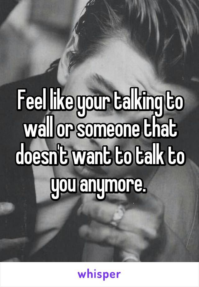 Feel like your talking to wall or someone that doesn't want to talk to you anymore. 