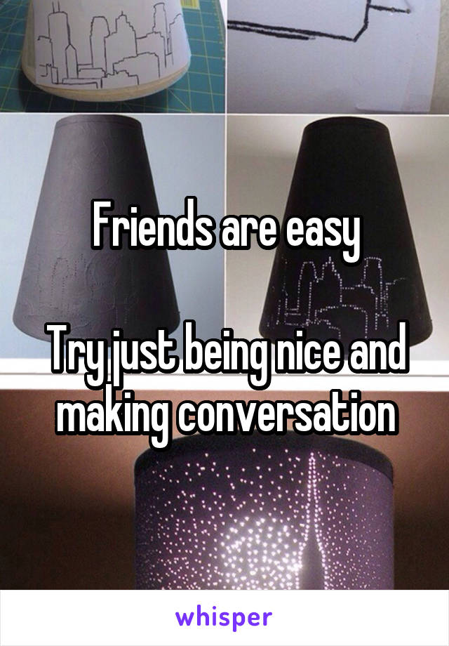 Friends are easy

Try just being nice and making conversation