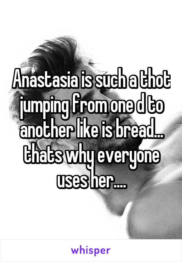 Anastasia is such a thot jumping from one d to another like is bread... thats why everyone uses her....