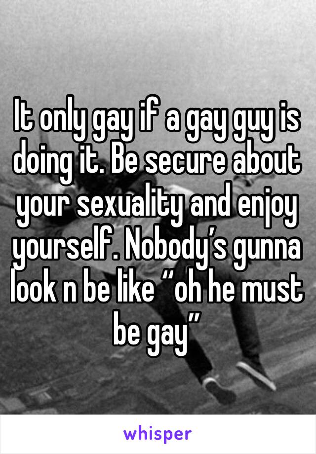 It only gay if a gay guy is doing it. Be secure about your sexuality and enjoy yourself. Nobody’s gunna look n be like “oh he must be gay”
