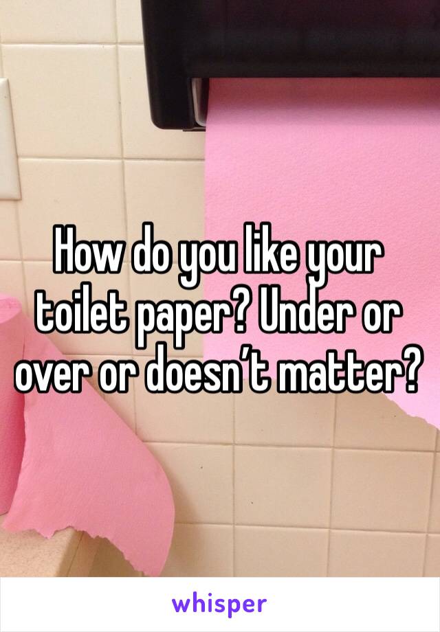 How do you like your toilet paper? Under or over or doesn’t matter?
