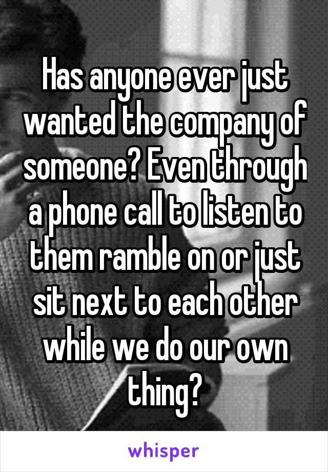 Has anyone ever just wanted the company of someone? Even through a phone call to listen to them ramble on or just sit next to each other while we do our own thing?