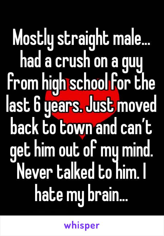 Mostly straight male... had a crush on a guy from high school for the last 6 years. Just moved back to town and can’t get him out of my mind. Never talked to him. I hate my brain...