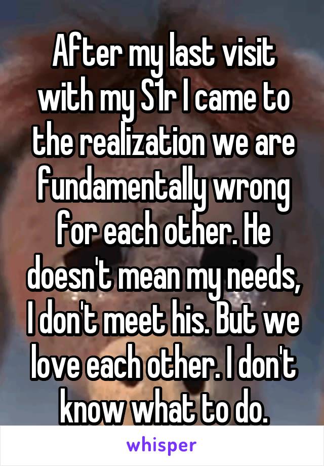 After my last visit with my S1r I came to the realization we are fundamentally wrong for each other. He doesn't mean my needs, I don't meet his. But we love each other. I don't know what to do.