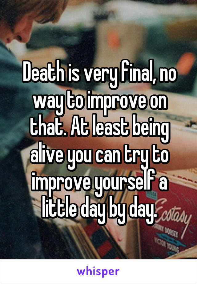 Death is very final, no way to improve on that. At least being alive you can try to improve yourself a little day by day.