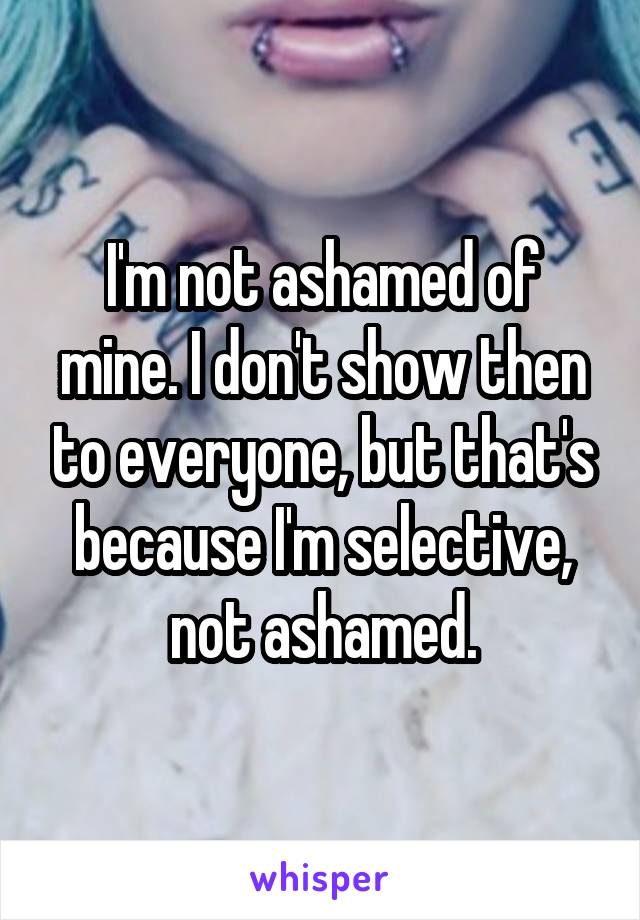 I'm not ashamed of mine. I don't show then to everyone, but that's because I'm selective, not ashamed.