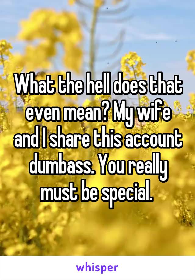 What the hell does that even mean? My wife and I share this account dumbass. You really must be special. 