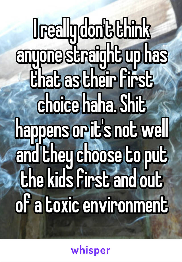 I really don't think anyone straight up has that as their first choice haha. Shit happens or it's not well and they choose to put the kids first and out of a toxic environment
