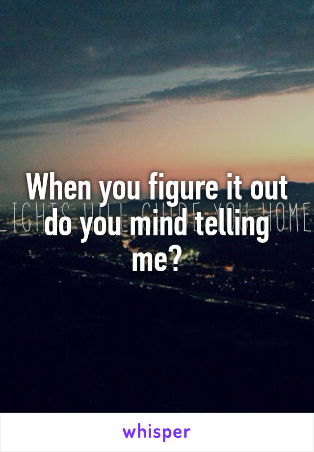 When you figure it out do you mind telling me?