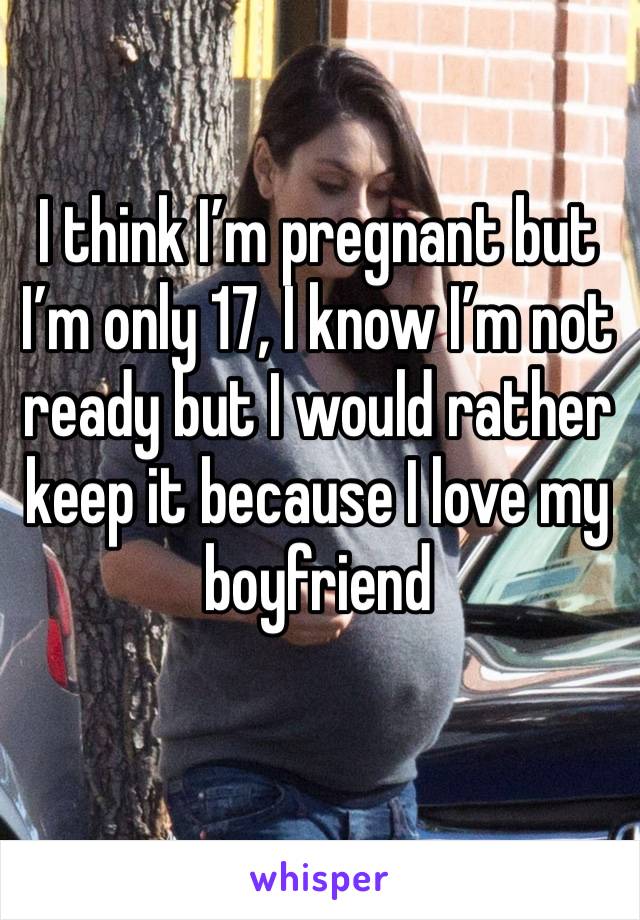 I think I’m pregnant but I’m only 17, I know I’m not ready but I would rather keep it because I love my boyfriend 