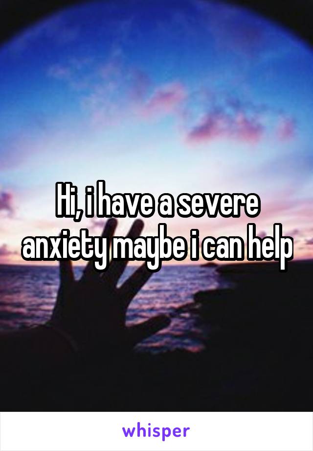 Hi, i have a severe anxiety maybe i can help