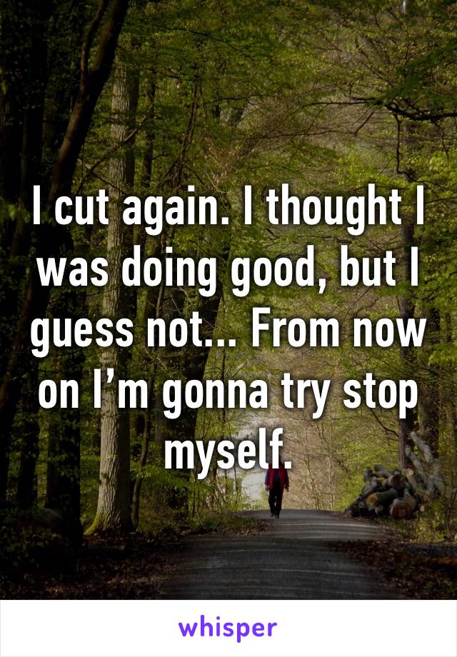 I cut again. I thought I was doing good, but I guess not... From now on I’m gonna try stop myself.