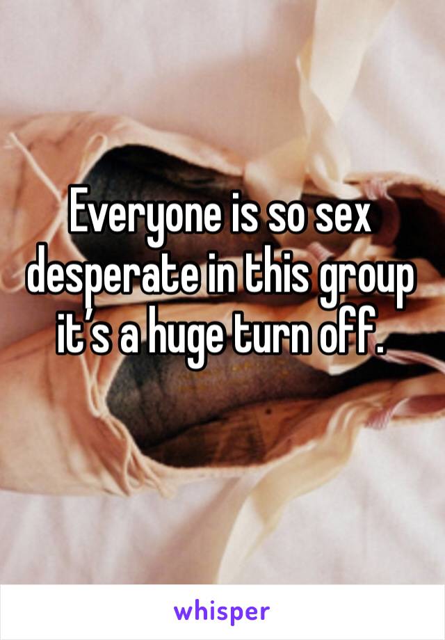 Everyone is so sex desperate in this group it’s a huge turn off. 