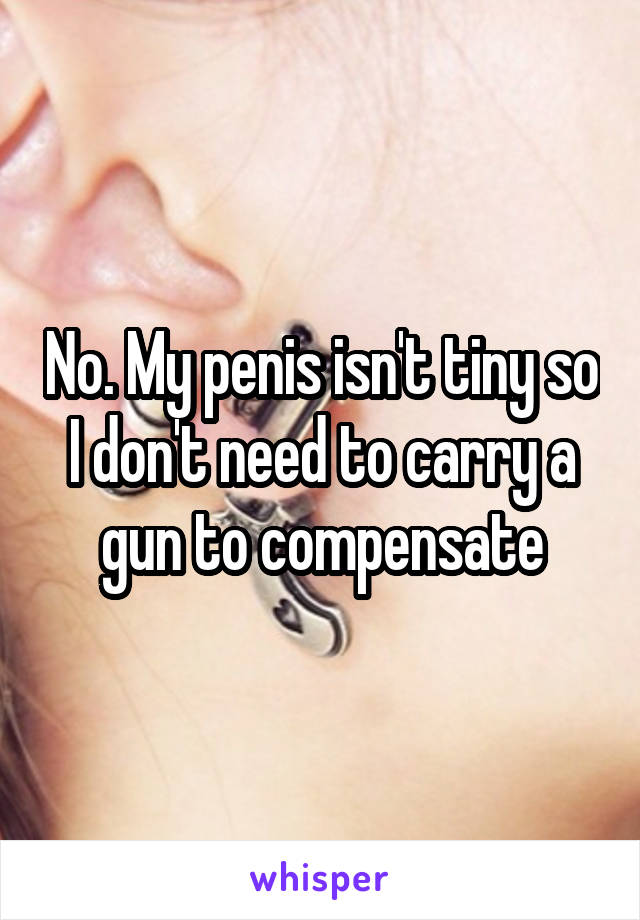 No. My penis isn't tiny so I don't need to carry a gun to compensate