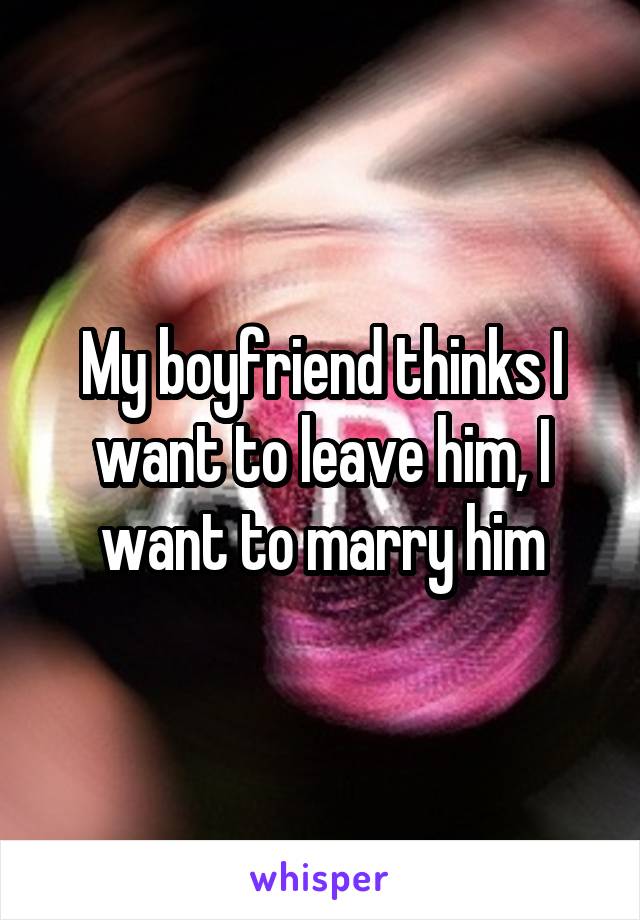 My boyfriend thinks I want to leave him, I want to marry him