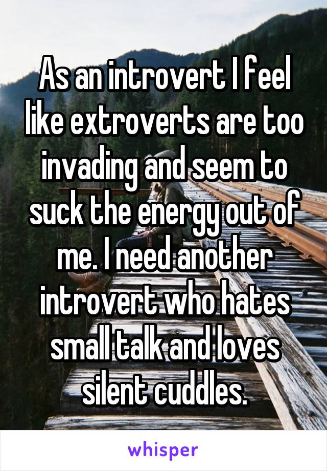 As an introvert I feel like extroverts are too invading and seem to suck the energy out of me. I need another introvert who hates small talk and loves silent cuddles.