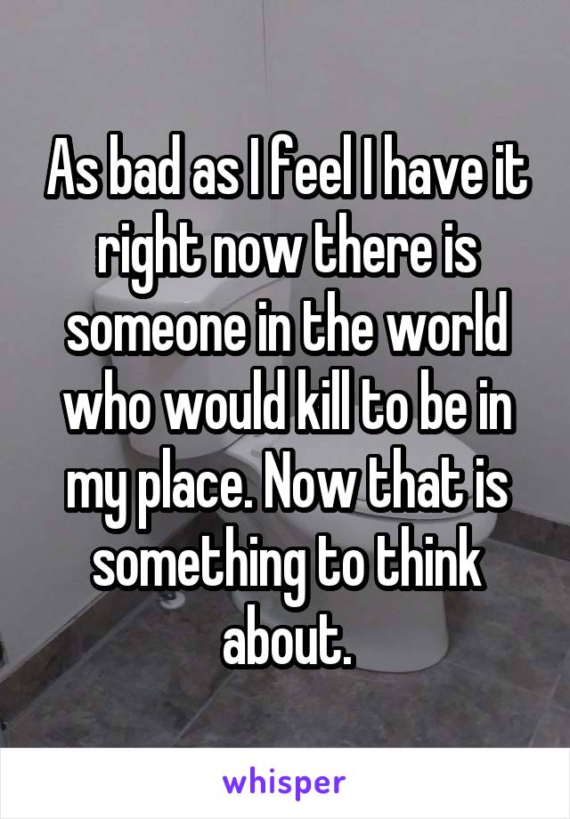 As bad as I feel I have it right now there is someone in the world who would kill to be in my place. Now that is something to think about.