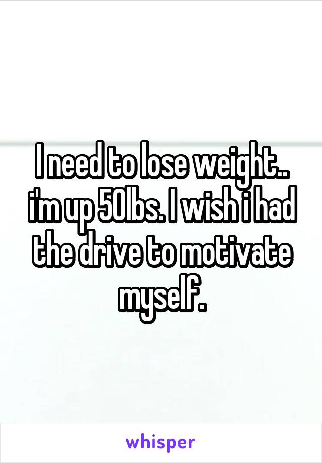 I need to lose weight.. i'm up 50lbs. I wish i had the drive to motivate myself.