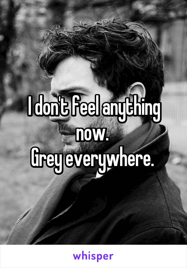 I don't feel anything now. 
Grey everywhere. 