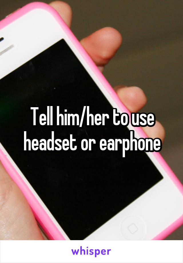 Tell him/her to use headset or earphone