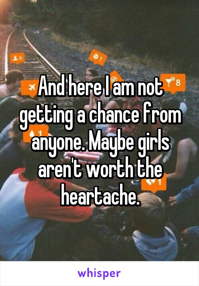 And here I am not getting a chance from anyone. Maybe girls aren't worth the heartache.