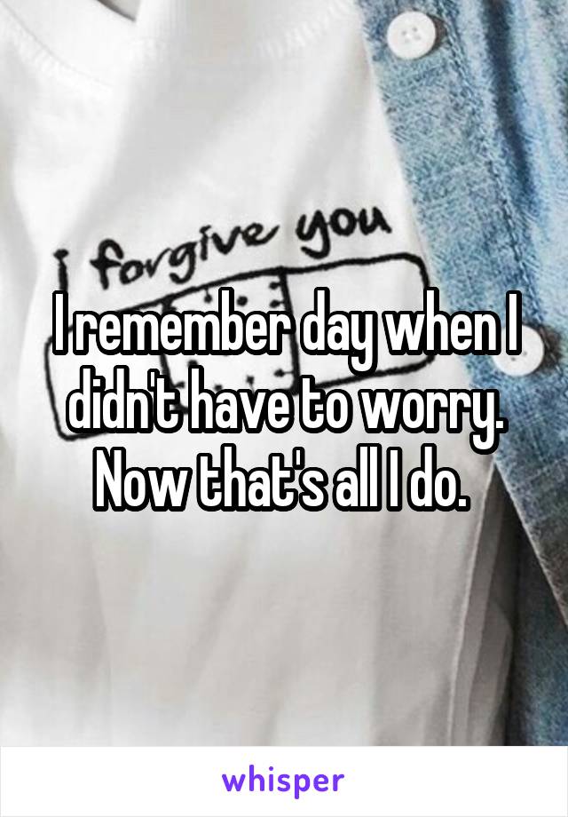 I remember day when I didn't have to worry. Now that's all I do. 