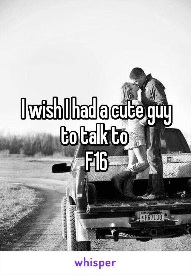 I wish I had a cute guy to talk to 
F16