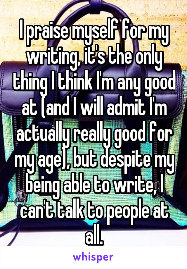 I praise myself for my writing, it's the only thing I think I'm any good at (and I will admit I'm actually really good for my age), but despite my being able to write, I can't talk to people at all.
