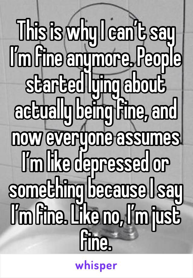 This is why I can’t say I’m fine anymore. People started lying about actually being fine, and now everyone assumes I’m like depressed or something because I say I’m fine. Like no, I’m just fine. 