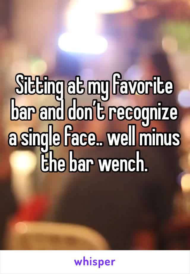 Sitting at my favorite bar and don’t recognize a single face.. well minus the bar wench.
