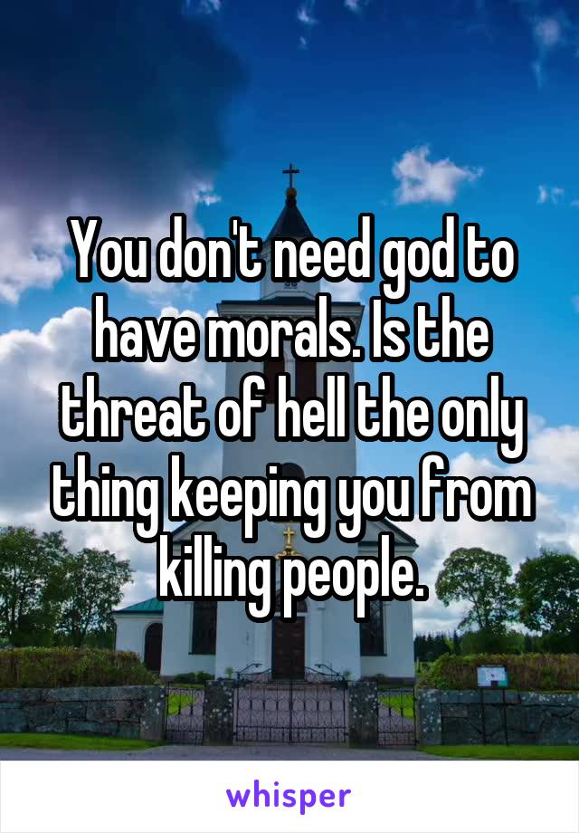 You don't need god to have morals. Is the threat of hell the only thing keeping you from killing people.