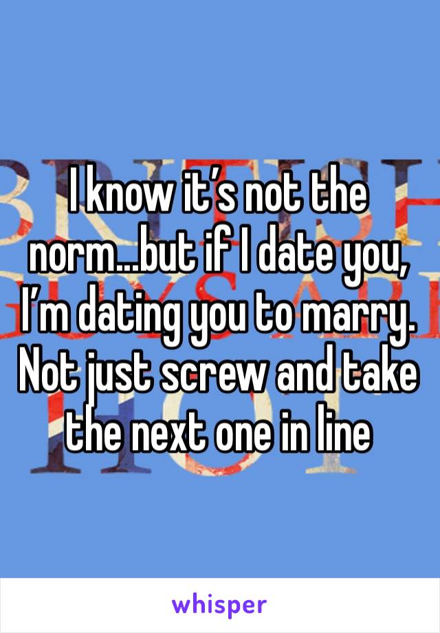 I know it’s not the norm...but if I date you, I’m dating you to marry. Not just screw and take the next one in line