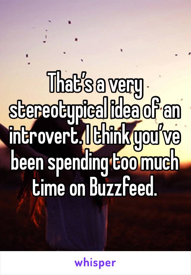 That’s a very stereotypical idea of an introvert. I think you’ve been spending too much time on Buzzfeed. 
