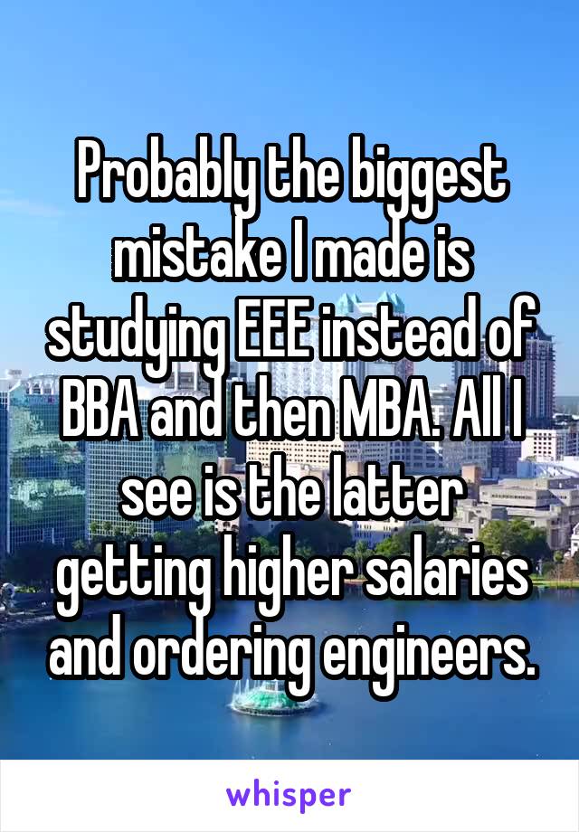 Probably the biggest mistake I made is studying EEE instead of BBA and then MBA. All I see is the latter getting higher salaries and ordering engineers.