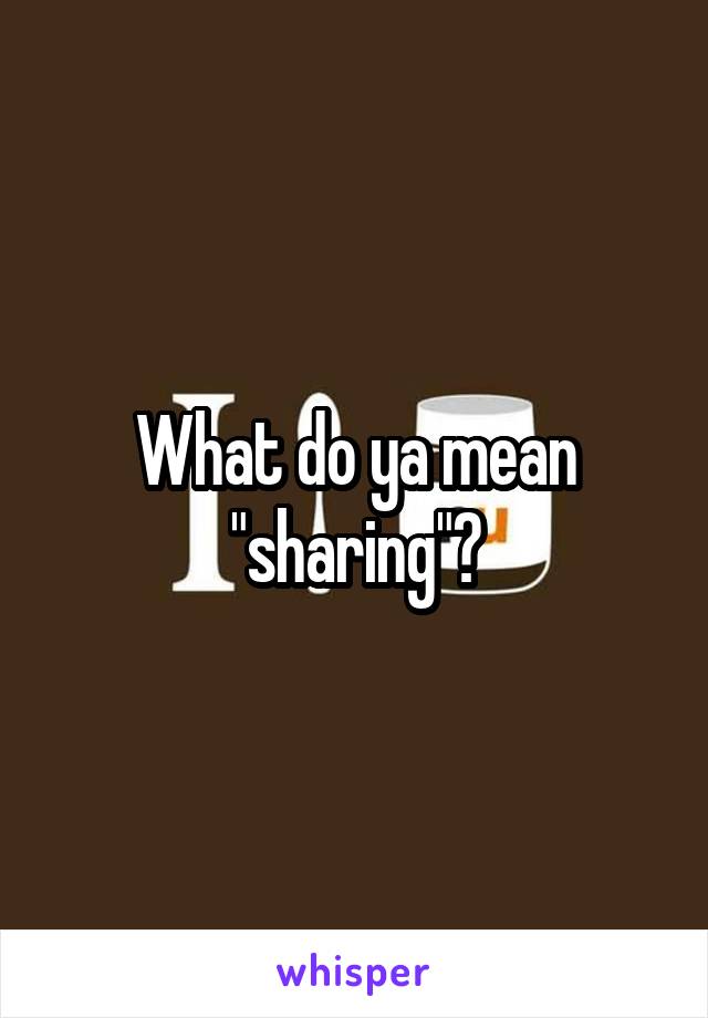 What do ya mean "sharing"?